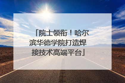 院士领衔！哈尔滨华德学院打造焊接技术高端平台