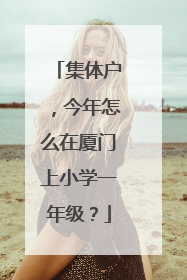 集体户，今年怎么在厦门上小学一年级？