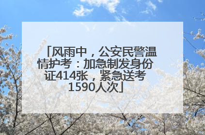 风雨中，公安民警温情护考：加急制发身份证414张，紧急送考1590人次