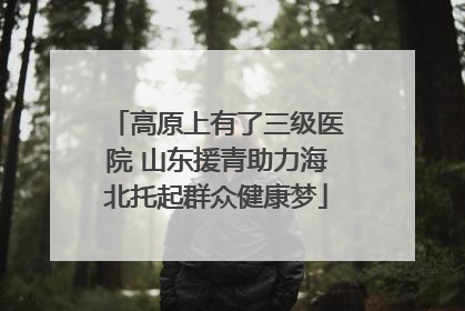 高原上有了三级医院 山东援青助力海北托起群众健康梦