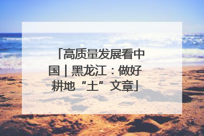 高质量发展看中国｜黑龙江：做好耕地“土”文章