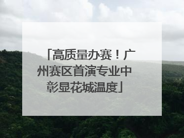 高质量办赛！广州赛区首演专业中彰显花城温度