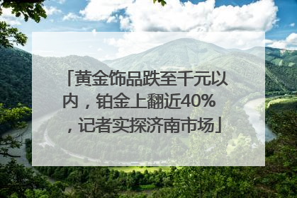 黄金饰品跌至千元以内，铂金上翻近40%，记者实探济南市场