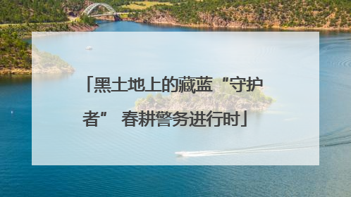 黑土地上的藏蓝“守护者” 春耕警务进行时
