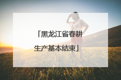 黑龙江省春耕生产基本结束
