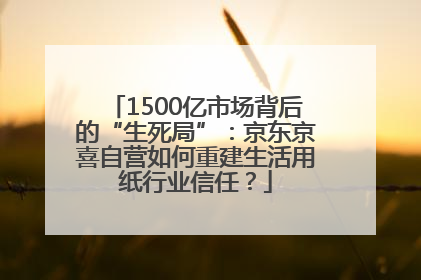 1500亿市场背后的“生死局”：京东京喜自营如何重建生活用纸行业信任？
