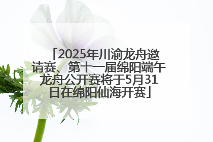 2025年川渝龙舟邀请赛、第十一届绵阳端午龙舟公开赛将于5月31日在绵阳仙海开赛