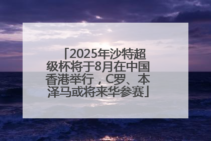 2025年沙特超级杯将于8月在中国香港举行，C罗、本泽马或将来华参赛