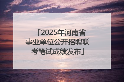 2025年河南省事业单位公开招聘联考笔试成绩发布