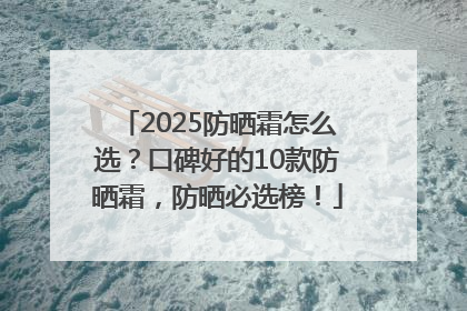 2025防晒霜怎么选？口碑好的10款防晒霜，防晒必选榜！