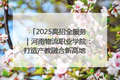 2025高招全服务｜河南物流职业学院：打造产教融合新高地 推动高质量快速发展