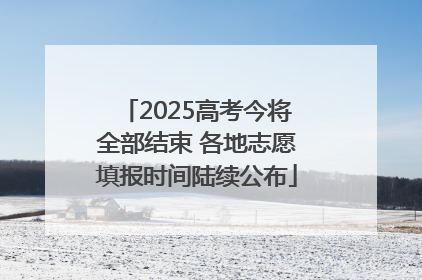 2025高考今将全部结束 各地志愿填报时间陆续公布