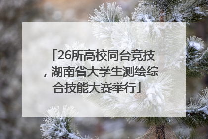 26所高校同台竞技，湖南省大学生测绘综合技能大赛举行