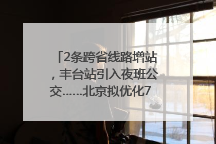 2条跨省线路增站，丰台站引入夜班公交……北京拟优化7条公交线！
