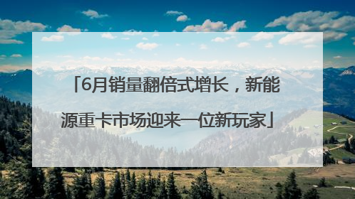 6月销量翻倍式增长，新能源重卡市场迎来一位新玩家